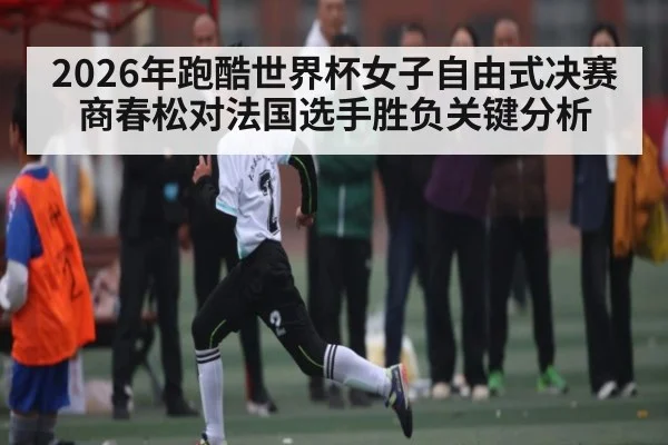 2026年跑酷世界杯女子自由式决赛商春松对法国选手胜负关键分析 | kaiyun